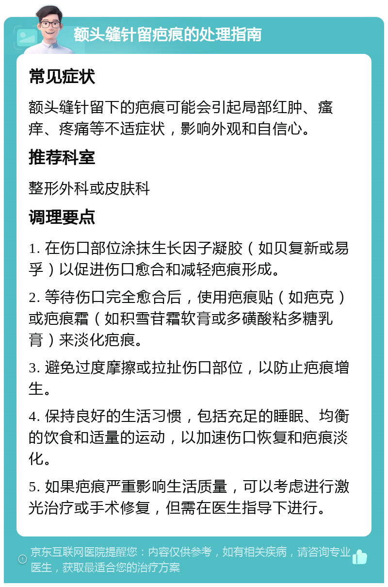 额头缝针留疤痕的处理指南 常见症状 额头缝针留下的疤痕可能会引起局部红肿、瘙痒、疼痛等不适症状，影响外观和自信心。 推荐科室 整形外科或皮肤科 调理要点 1. 在伤口部位涂抹生长因子凝胶（如贝复新或易孚）以促进伤口愈合和减轻疤痕形成。 2. 等待伤口完全愈合后，使用疤痕贴（如疤克）或疤痕霜（如积雪苷霜软膏或多磺酸粘多糖乳膏）来淡化疤痕。 3. 避免过度摩擦或拉扯伤口部位，以防止疤痕增生。 4. 保持良好的生活习惯，包括充足的睡眠、均衡的饮食和适量的运动，以加速伤口恢复和疤痕淡化。 5. 如果疤痕严重影响生活质量，可以考虑进行激光治疗或手术修复，但需在医生指导下进行。