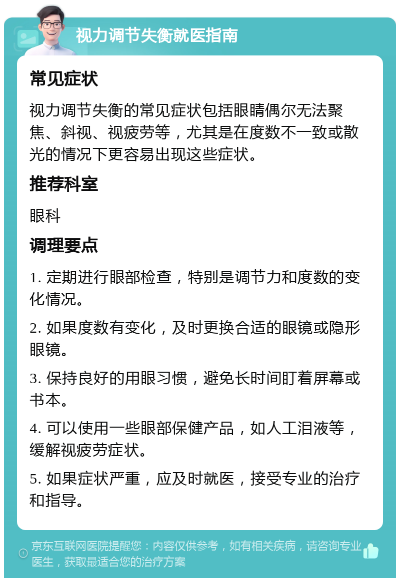 视力调节失衡就医指南 常见症状 视力调节失衡的常见症状包括眼睛偶尔无法聚焦、斜视、视疲劳等，尤其是在度数不一致或散光的情况下更容易出现这些症状。 推荐科室 眼科 调理要点 1. 定期进行眼部检查，特别是调节力和度数的变化情况。 2. 如果度数有变化，及时更换合适的眼镜或隐形眼镜。 3. 保持良好的用眼习惯，避免长时间盯着屏幕或书本。 4. 可以使用一些眼部保健产品，如人工泪液等，缓解视疲劳症状。 5. 如果症状严重，应及时就医，接受专业的治疗和指导。