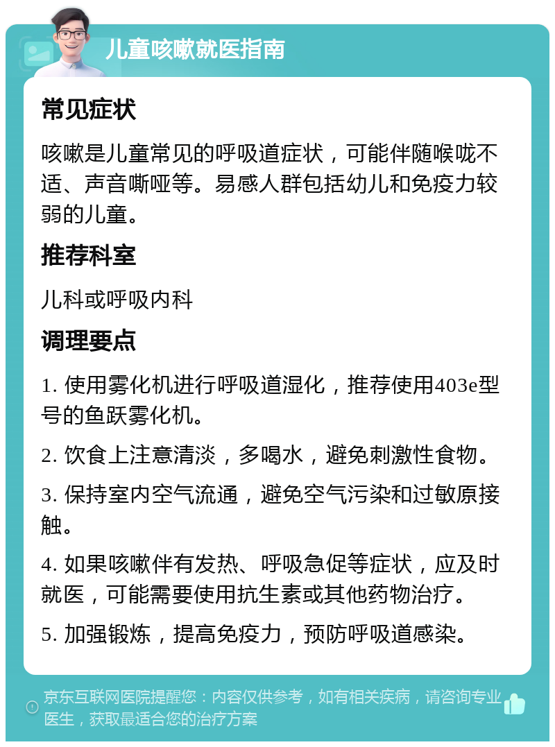 儿童咳嗽就医指南 常见症状 咳嗽是儿童常见的呼吸道症状，可能伴随喉咙不适、声音嘶哑等。易感人群包括幼儿和免疫力较弱的儿童。 推荐科室 儿科或呼吸内科 调理要点 1. 使用雾化机进行呼吸道湿化，推荐使用403e型号的鱼跃雾化机。 2. 饮食上注意清淡，多喝水，避免刺激性食物。 3. 保持室内空气流通，避免空气污染和过敏原接触。 4. 如果咳嗽伴有发热、呼吸急促等症状，应及时就医，可能需要使用抗生素或其他药物治疗。 5. 加强锻炼，提高免疫力，预防呼吸道感染。