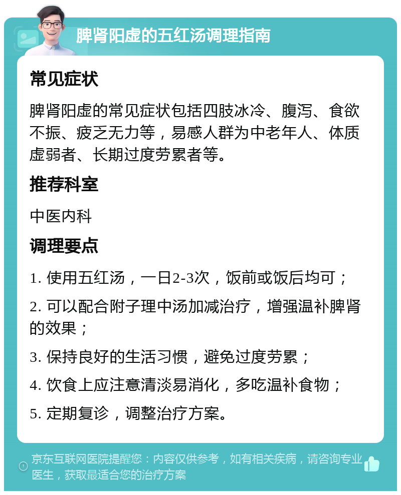 脾肾阳虚的五红汤调理指南 常见症状 脾肾阳虚的常见症状包括四肢冰冷、腹泻、食欲不振、疲乏无力等，易感人群为中老年人、体质虚弱者、长期过度劳累者等。 推荐科室 中医内科 调理要点 1. 使用五红汤，一日2-3次，饭前或饭后均可； 2. 可以配合附子理中汤加减治疗，增强温补脾肾的效果； 3. 保持良好的生活习惯，避免过度劳累； 4. 饮食上应注意清淡易消化，多吃温补食物； 5. 定期复诊，调整治疗方案。