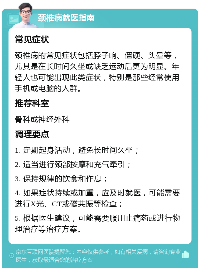 颈椎病就医指南 常见症状 颈椎病的常见症状包括脖子响、僵硬、头晕等，尤其是在长时间久坐或缺乏运动后更为明显。年轻人也可能出现此类症状，特别是那些经常使用手机或电脑的人群。 推荐科室 骨科或神经外科 调理要点 1. 定期起身活动，避免长时间久坐； 2. 适当进行颈部按摩和充气牵引； 3. 保持规律的饮食和作息； 4. 如果症状持续或加重，应及时就医，可能需要进行X光、CT或磁共振等检查； 5. 根据医生建议，可能需要服用止痛药或进行物理治疗等治疗方案。