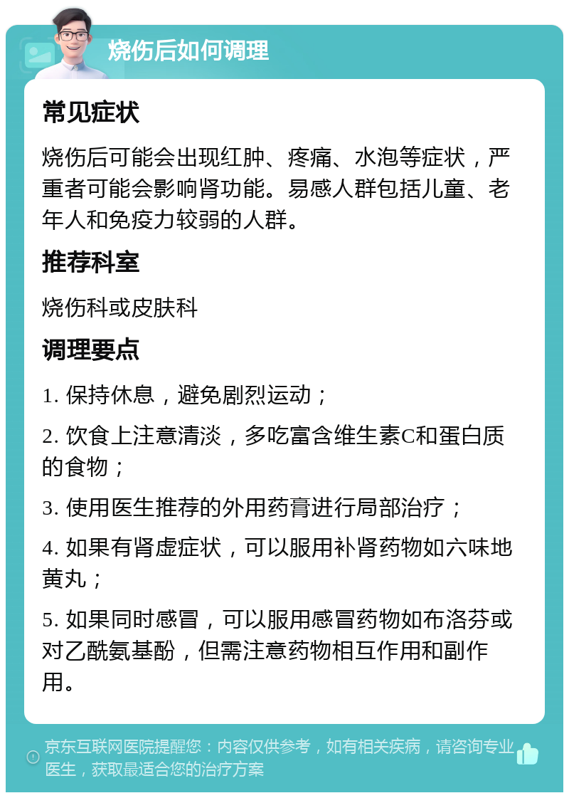 烧伤后如何调理 常见症状 烧伤后可能会出现红肿、疼痛、水泡等症状，严重者可能会影响肾功能。易感人群包括儿童、老年人和免疫力较弱的人群。 推荐科室 烧伤科或皮肤科 调理要点 1. 保持休息，避免剧烈运动； 2. 饮食上注意清淡，多吃富含维生素C和蛋白质的食物； 3. 使用医生推荐的外用药膏进行局部治疗； 4. 如果有肾虚症状，可以服用补肾药物如六味地黄丸； 5. 如果同时感冒，可以服用感冒药物如布洛芬或对乙酰氨基酚，但需注意药物相互作用和副作用。