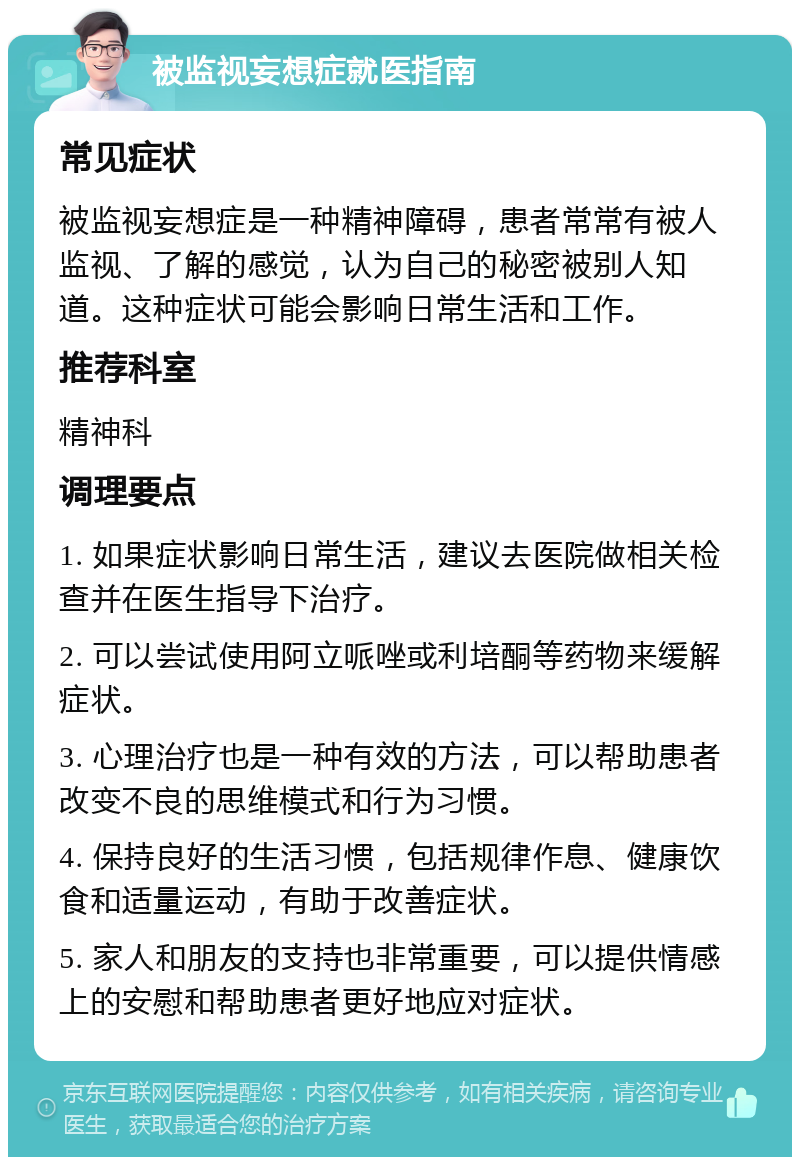 被监视妄想症就医指南 常见症状 被监视妄想症是一种精神障碍，患者常常有被人监视、了解的感觉，认为自己的秘密被别人知道。这种症状可能会影响日常生活和工作。 推荐科室 精神科 调理要点 1. 如果症状影响日常生活，建议去医院做相关检查并在医生指导下治疗。 2. 可以尝试使用阿立哌唑或利培酮等药物来缓解症状。 3. 心理治疗也是一种有效的方法，可以帮助患者改变不良的思维模式和行为习惯。 4. 保持良好的生活习惯，包括规律作息、健康饮食和适量运动，有助于改善症状。 5. 家人和朋友的支持也非常重要，可以提供情感上的安慰和帮助患者更好地应对症状。