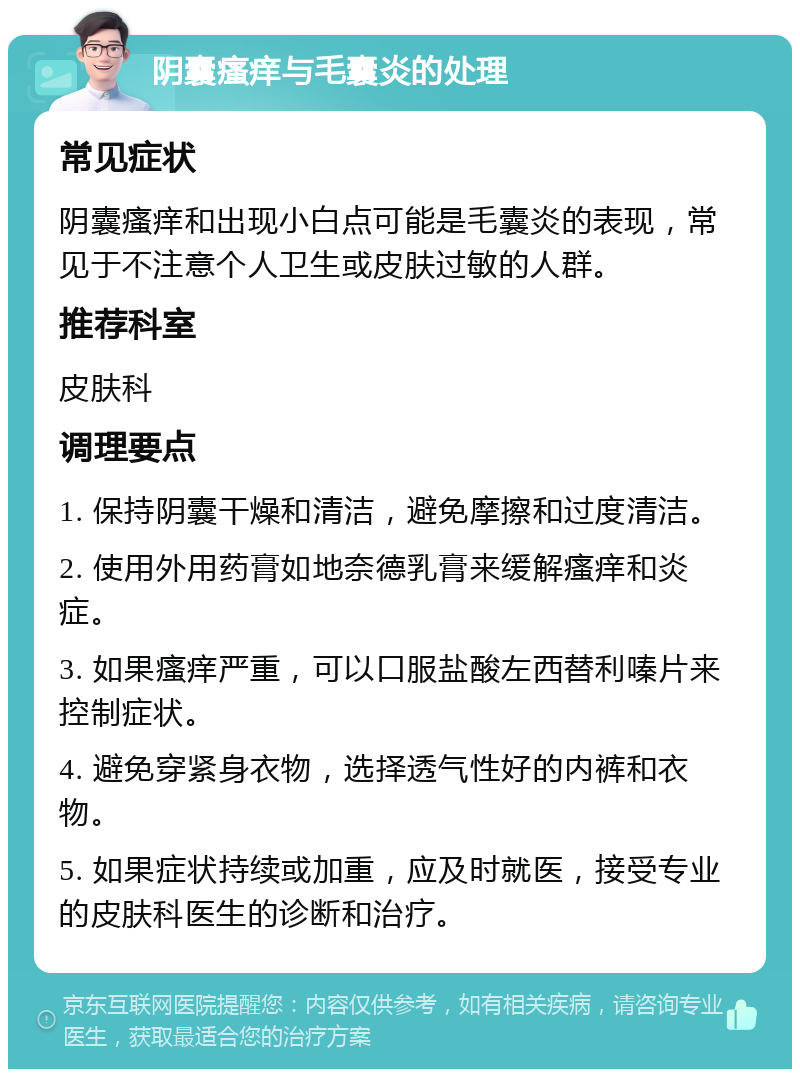 阴囊瘙痒与毛囊炎的处理 常见症状 阴囊瘙痒和出现小白点可能是毛囊炎的表现，常见于不注意个人卫生或皮肤过敏的人群。 推荐科室 皮肤科 调理要点 1. 保持阴囊干燥和清洁，避免摩擦和过度清洁。 2. 使用外用药膏如地奈德乳膏来缓解瘙痒和炎症。 3. 如果瘙痒严重，可以口服盐酸左西替利嗪片来控制症状。 4. 避免穿紧身衣物，选择透气性好的内裤和衣物。 5. 如果症状持续或加重，应及时就医，接受专业的皮肤科医生的诊断和治疗。