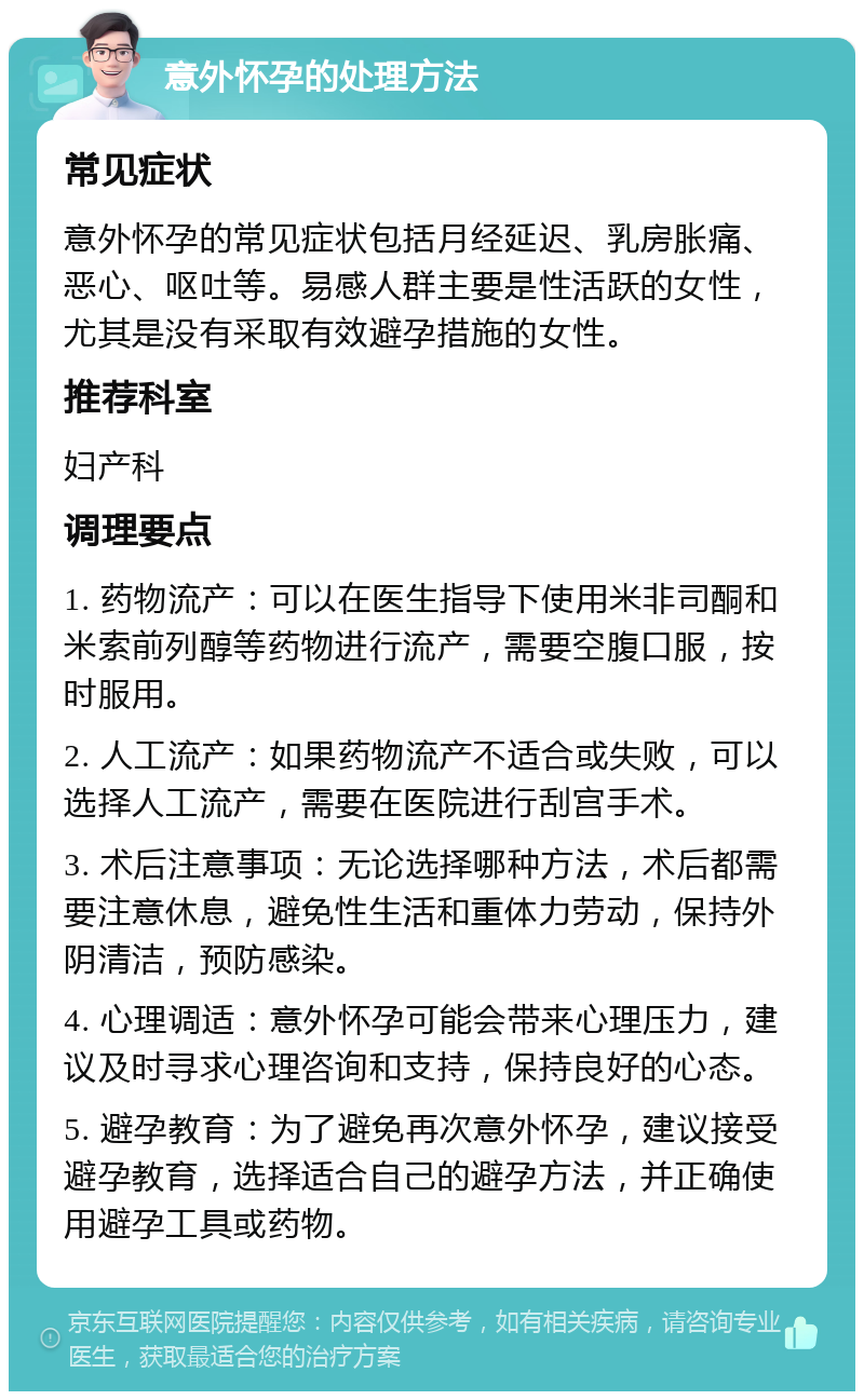 意外怀孕的处理方法 常见症状 意外怀孕的常见症状包括月经延迟、乳房胀痛、恶心、呕吐等。易感人群主要是性活跃的女性，尤其是没有采取有效避孕措施的女性。 推荐科室 妇产科 调理要点 1. 药物流产：可以在医生指导下使用米非司酮和米索前列醇等药物进行流产，需要空腹口服，按时服用。 2. 人工流产：如果药物流产不适合或失败，可以选择人工流产，需要在医院进行刮宫手术。 3. 术后注意事项：无论选择哪种方法，术后都需要注意休息，避免性生活和重体力劳动，保持外阴清洁，预防感染。 4. 心理调适：意外怀孕可能会带来心理压力，建议及时寻求心理咨询和支持，保持良好的心态。 5. 避孕教育：为了避免再次意外怀孕，建议接受避孕教育，选择适合自己的避孕方法，并正确使用避孕工具或药物。