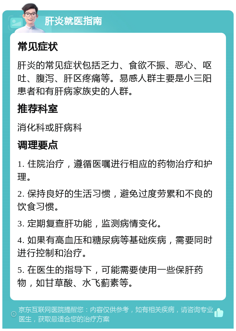 肝炎就医指南 常见症状 肝炎的常见症状包括乏力、食欲不振、恶心、呕吐、腹泻、肝区疼痛等。易感人群主要是小三阳患者和有肝病家族史的人群。 推荐科室 消化科或肝病科 调理要点 1. 住院治疗，遵循医嘱进行相应的药物治疗和护理。 2. 保持良好的生活习惯，避免过度劳累和不良的饮食习惯。 3. 定期复查肝功能，监测病情变化。 4. 如果有高血压和糖尿病等基础疾病，需要同时进行控制和治疗。 5. 在医生的指导下，可能需要使用一些保肝药物，如甘草酸、水飞蓟素等。