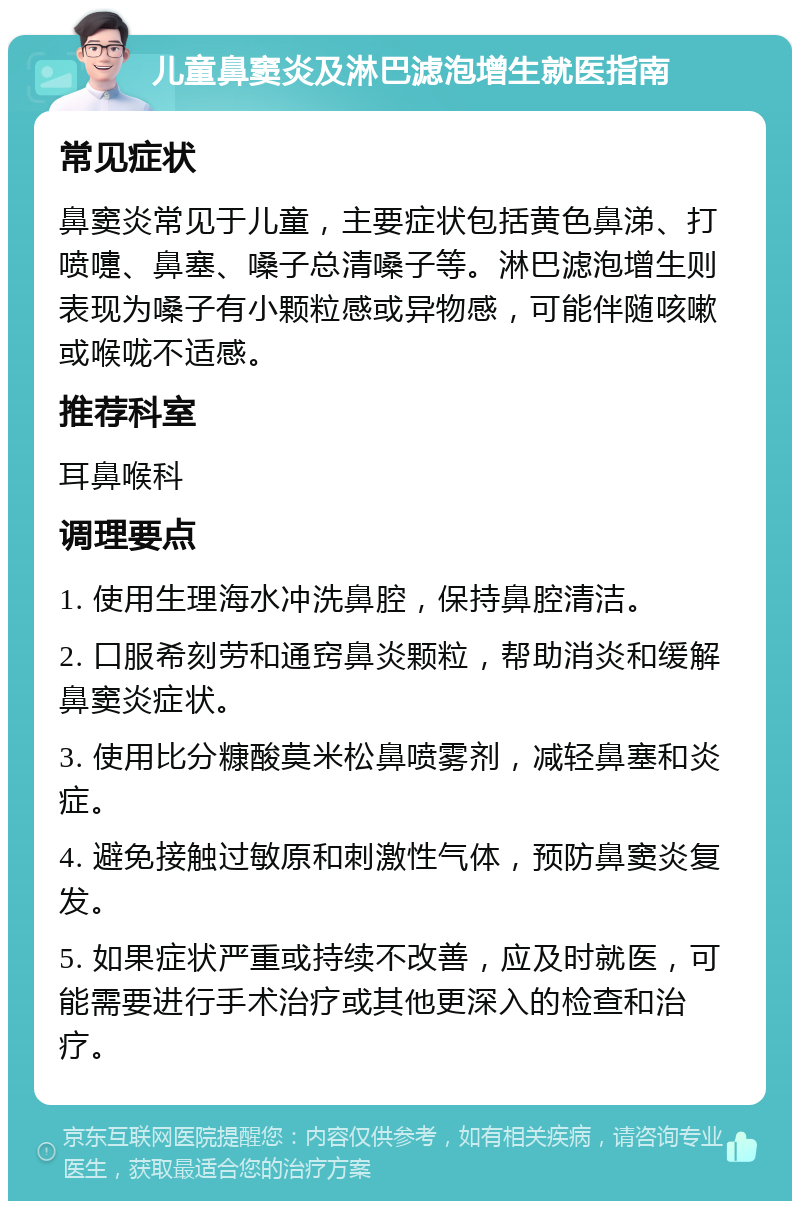 儿童鼻窦炎及淋巴滤泡增生就医指南 常见症状 鼻窦炎常见于儿童，主要症状包括黄色鼻涕、打喷嚏、鼻塞、嗓子总清嗓子等。淋巴滤泡增生则表现为嗓子有小颗粒感或异物感，可能伴随咳嗽或喉咙不适感。 推荐科室 耳鼻喉科 调理要点 1. 使用生理海水冲洗鼻腔，保持鼻腔清洁。 2. 口服希刻劳和通窍鼻炎颗粒，帮助消炎和缓解鼻窦炎症状。 3. 使用比分糠酸莫米松鼻喷雾剂，减轻鼻塞和炎症。 4. 避免接触过敏原和刺激性气体，预防鼻窦炎复发。 5. 如果症状严重或持续不改善，应及时就医，可能需要进行手术治疗或其他更深入的检查和治疗。