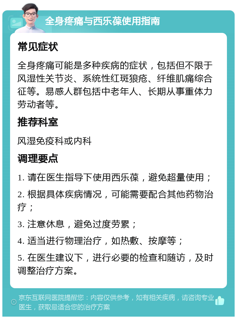 全身疼痛与西乐葆使用指南 常见症状 全身疼痛可能是多种疾病的症状，包括但不限于风湿性关节炎、系统性红斑狼疮、纤维肌痛综合征等。易感人群包括中老年人、长期从事重体力劳动者等。 推荐科室 风湿免疫科或内科 调理要点 1. 请在医生指导下使用西乐葆，避免超量使用； 2. 根据具体疾病情况，可能需要配合其他药物治疗； 3. 注意休息，避免过度劳累； 4. 适当进行物理治疗，如热敷、按摩等； 5. 在医生建议下，进行必要的检查和随访，及时调整治疗方案。