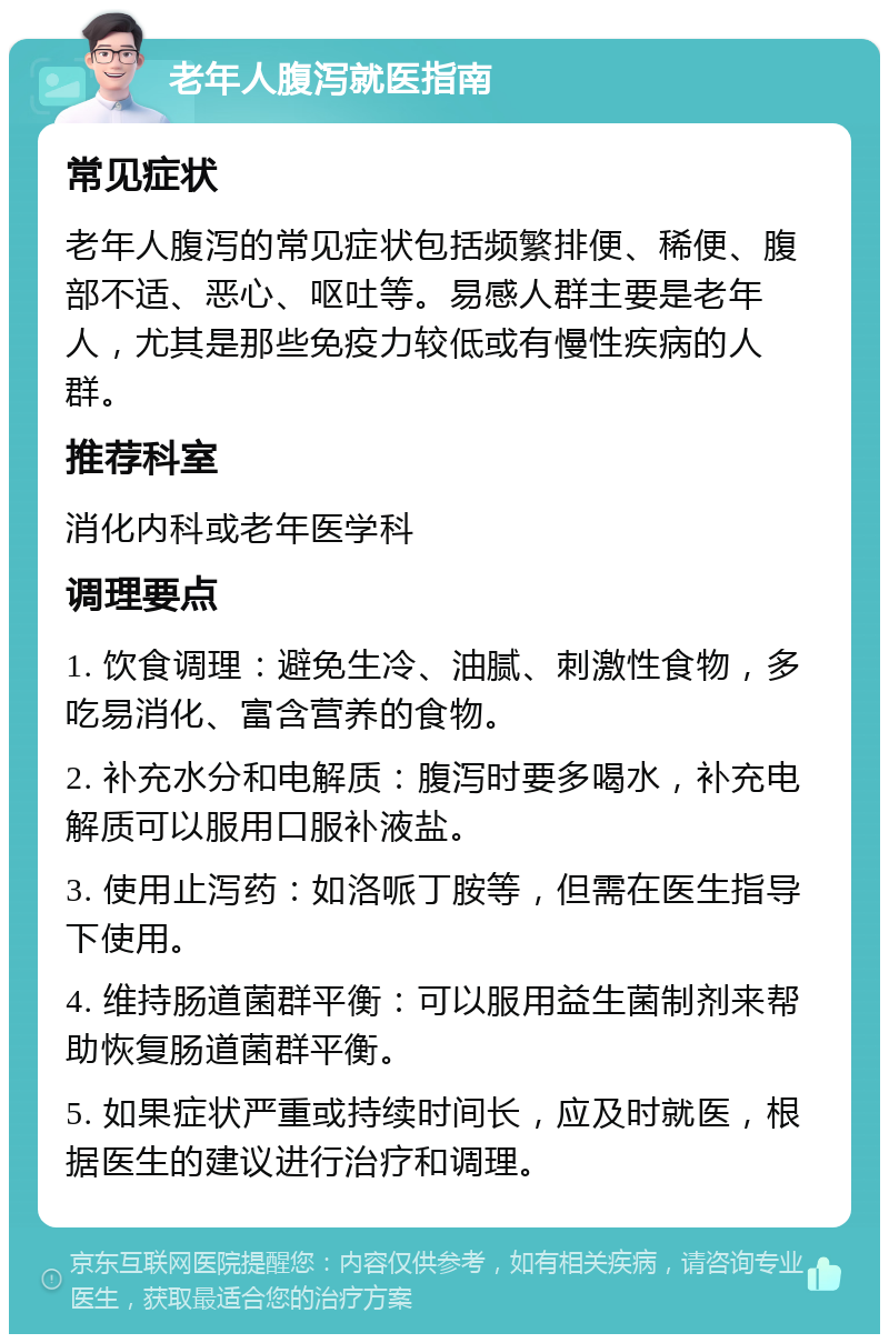 老年人腹泻就医指南 常见症状 老年人腹泻的常见症状包括频繁排便、稀便、腹部不适、恶心、呕吐等。易感人群主要是老年人，尤其是那些免疫力较低或有慢性疾病的人群。 推荐科室 消化内科或老年医学科 调理要点 1. 饮食调理：避免生冷、油腻、刺激性食物，多吃易消化、富含营养的食物。 2. 补充水分和电解质：腹泻时要多喝水，补充电解质可以服用口服补液盐。 3. 使用止泻药：如洛哌丁胺等，但需在医生指导下使用。 4. 维持肠道菌群平衡：可以服用益生菌制剂来帮助恢复肠道菌群平衡。 5. 如果症状严重或持续时间长，应及时就医，根据医生的建议进行治疗和调理。