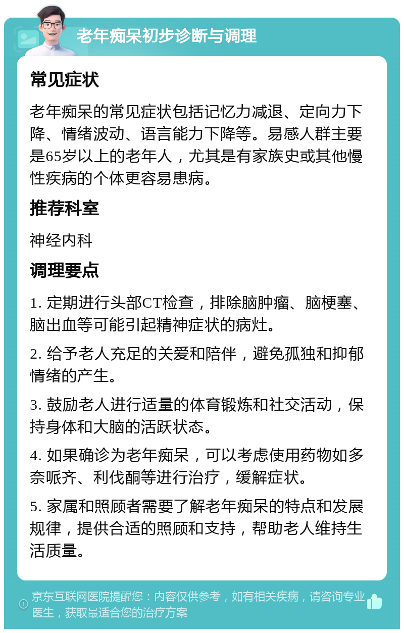 老年痴呆初步诊断与调理 常见症状 老年痴呆的常见症状包括记忆力减退、定向力下降、情绪波动、语言能力下降等。易感人群主要是65岁以上的老年人，尤其是有家族史或其他慢性疾病的个体更容易患病。 推荐科室 神经内科 调理要点 1. 定期进行头部CT检查，排除脑肿瘤、脑梗塞、脑出血等可能引起精神症状的病灶。 2. 给予老人充足的关爱和陪伴，避免孤独和抑郁情绪的产生。 3. 鼓励老人进行适量的体育锻炼和社交活动，保持身体和大脑的活跃状态。 4. 如果确诊为老年痴呆，可以考虑使用药物如多奈哌齐、利伐酮等进行治疗，缓解症状。 5. 家属和照顾者需要了解老年痴呆的特点和发展规律，提供合适的照顾和支持，帮助老人维持生活质量。