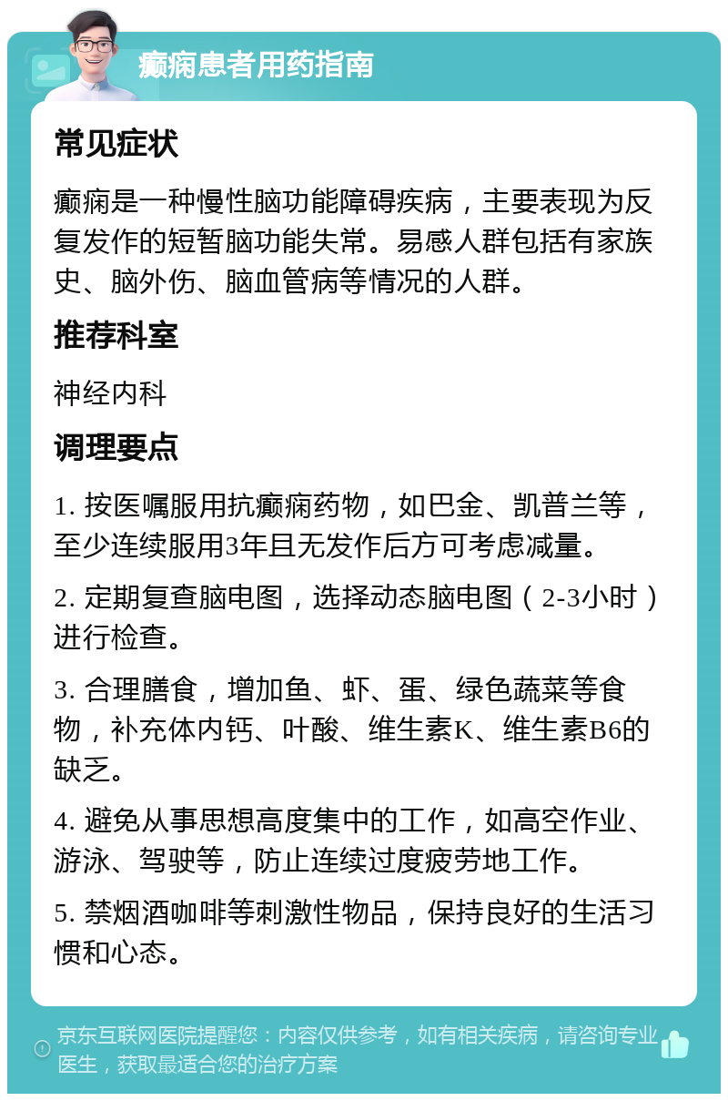 癫痫患者用药指南 常见症状 癫痫是一种慢性脑功能障碍疾病，主要表现为反复发作的短暂脑功能失常。易感人群包括有家族史、脑外伤、脑血管病等情况的人群。 推荐科室 神经内科 调理要点 1. 按医嘱服用抗癫痫药物，如巴金、凯普兰等，至少连续服用3年且无发作后方可考虑减量。 2. 定期复查脑电图，选择动态脑电图（2-3小时）进行检查。 3. 合理膳食，增加鱼、虾、蛋、绿色蔬菜等食物，补充体内钙、叶酸、维生素K、维生素B6的缺乏。 4. 避免从事思想高度集中的工作，如高空作业、游泳、驾驶等，防止连续过度疲劳地工作。 5. 禁烟酒咖啡等刺激性物品，保持良好的生活习惯和心态。