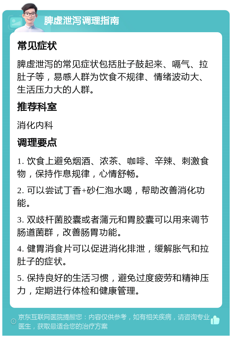 脾虚泄泻调理指南 常见症状 脾虚泄泻的常见症状包括肚子鼓起来、嗝气、拉肚子等，易感人群为饮食不规律、情绪波动大、生活压力大的人群。 推荐科室 消化内科 调理要点 1. 饮食上避免烟酒、浓茶、咖啡、辛辣、刺激食物，保持作息规律，心情舒畅。 2. 可以尝试丁香+砂仁泡水喝，帮助改善消化功能。 3. 双歧杆菌胶囊或者蒲元和胃胶囊可以用来调节肠道菌群，改善肠胃功能。 4. 健胃消食片可以促进消化排泄，缓解胀气和拉肚子的症状。 5. 保持良好的生活习惯，避免过度疲劳和精神压力，定期进行体检和健康管理。