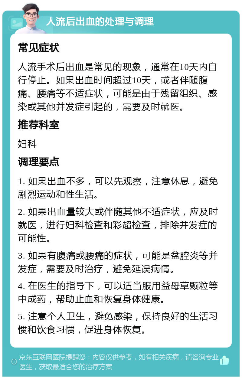 人流后出血的处理与调理 常见症状 人流手术后出血是常见的现象，通常在10天内自行停止。如果出血时间超过10天，或者伴随腹痛、腰痛等不适症状，可能是由于残留组织、感染或其他并发症引起的，需要及时就医。 推荐科室 妇科 调理要点 1. 如果出血不多，可以先观察，注意休息，避免剧烈运动和性生活。 2. 如果出血量较大或伴随其他不适症状，应及时就医，进行妇科检查和彩超检查，排除并发症的可能性。 3. 如果有腹痛或腰痛的症状，可能是盆腔炎等并发症，需要及时治疗，避免延误病情。 4. 在医生的指导下，可以适当服用益母草颗粒等中成药，帮助止血和恢复身体健康。 5. 注意个人卫生，避免感染，保持良好的生活习惯和饮食习惯，促进身体恢复。