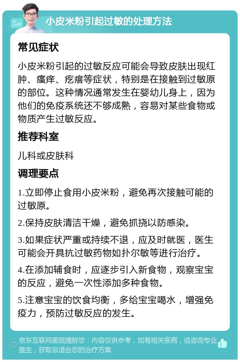 小皮米粉引起过敏的处理方法 常见症状 小皮米粉引起的过敏反应可能会导致皮肤出现红肿、瘙痒、疙瘩等症状，特别是在接触到过敏原的部位。这种情况通常发生在婴幼儿身上，因为他们的免疫系统还不够成熟，容易对某些食物或物质产生过敏反应。 推荐科室 儿科或皮肤科 调理要点 1.立即停止食用小皮米粉，避免再次接触可能的过敏原。 2.保持皮肤清洁干燥，避免抓挠以防感染。 3.如果症状严重或持续不退，应及时就医，医生可能会开具抗过敏药物如扑尔敏等进行治疗。 4.在添加辅食时，应逐步引入新食物，观察宝宝的反应，避免一次性添加多种食物。 5.注意宝宝的饮食均衡，多给宝宝喝水，增强免疫力，预防过敏反应的发生。