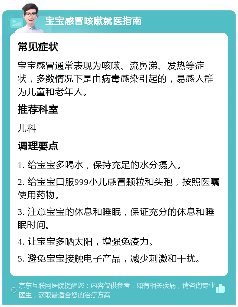 宝宝感冒咳嗽就医指南 常见症状 宝宝感冒通常表现为咳嗽、流鼻涕、发热等症状，多数情况下是由病毒感染引起的，易感人群为儿童和老年人。 推荐科室 儿科 调理要点 1. 给宝宝多喝水，保持充足的水分摄入。 2. 给宝宝口服999小儿感冒颗粒和头孢，按照医嘱使用药物。 3. 注意宝宝的休息和睡眠，保证充分的休息和睡眠时间。 4. 让宝宝多晒太阳，增强免疫力。 5. 避免宝宝接触电子产品，减少刺激和干扰。