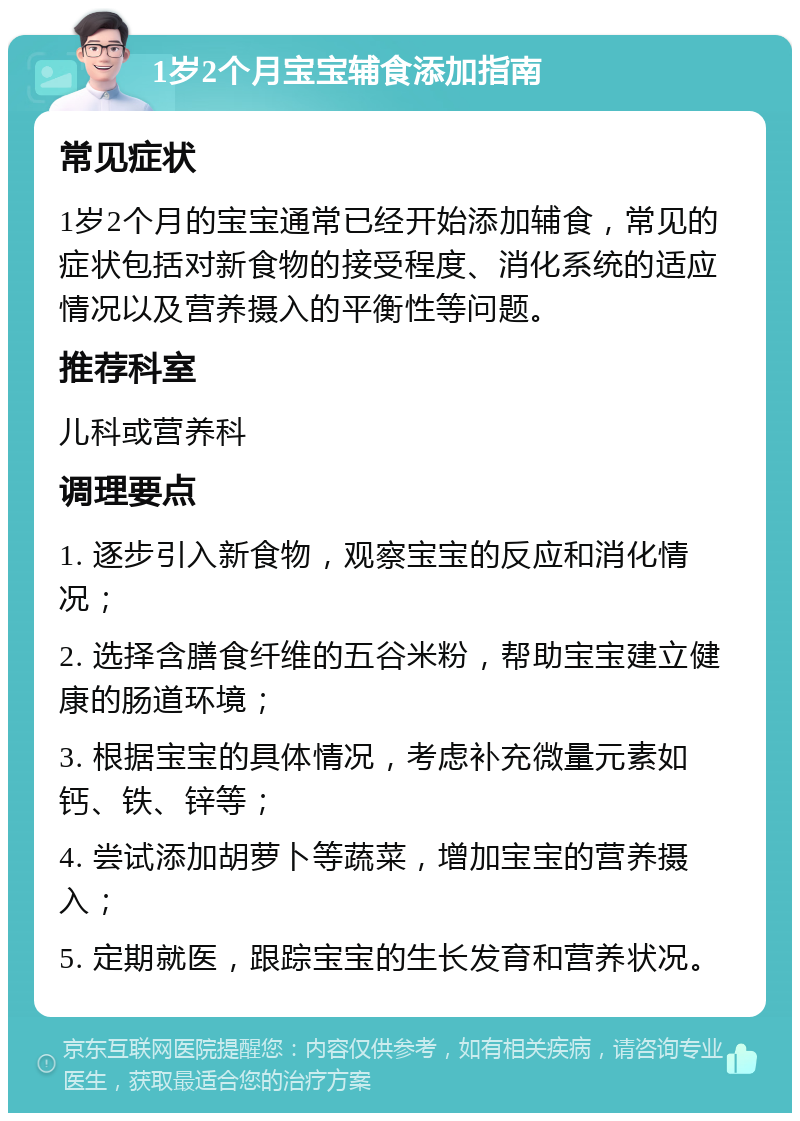 1岁2个月宝宝辅食添加指南 常见症状 1岁2个月的宝宝通常已经开始添加辅食，常见的症状包括对新食物的接受程度、消化系统的适应情况以及营养摄入的平衡性等问题。 推荐科室 儿科或营养科 调理要点 1. 逐步引入新食物，观察宝宝的反应和消化情况； 2. 选择含膳食纤维的五谷米粉，帮助宝宝建立健康的肠道环境； 3. 根据宝宝的具体情况，考虑补充微量元素如钙、铁、锌等； 4. 尝试添加胡萝卜等蔬菜，增加宝宝的营养摄入； 5. 定期就医，跟踪宝宝的生长发育和营养状况。