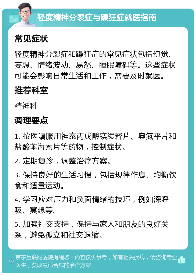 轻度精神分裂症与躁狂症就医指南 常见症状 轻度精神分裂症和躁狂症的常见症状包括幻觉、妄想、情绪波动、易怒、睡眠障碍等。这些症状可能会影响日常生活和工作，需要及时就医。 推荐科室 精神科 调理要点 1. 按医嘱服用神泰丙戊酸镁缓释片、奥氮平片和盐酸苯海索片等药物，控制症状。 2. 定期复诊，调整治疗方案。 3. 保持良好的生活习惯，包括规律作息、均衡饮食和适量运动。 4. 学习应对压力和负面情绪的技巧，例如深呼吸、冥想等。 5. 加强社交支持，保持与家人和朋友的良好关系，避免孤立和社交退缩。