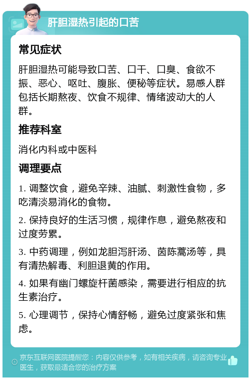 肝胆湿热引起的口苦 常见症状 肝胆湿热可能导致口苦、口干、口臭、食欲不振、恶心、呕吐、腹胀、便秘等症状。易感人群包括长期熬夜、饮食不规律、情绪波动大的人群。 推荐科室 消化内科或中医科 调理要点 1. 调整饮食，避免辛辣、油腻、刺激性食物，多吃清淡易消化的食物。 2. 保持良好的生活习惯，规律作息，避免熬夜和过度劳累。 3. 中药调理，例如龙胆泻肝汤、茵陈蒿汤等，具有清热解毒、利胆退黄的作用。 4. 如果有幽门螺旋杆菌感染，需要进行相应的抗生素治疗。 5. 心理调节，保持心情舒畅，避免过度紧张和焦虑。