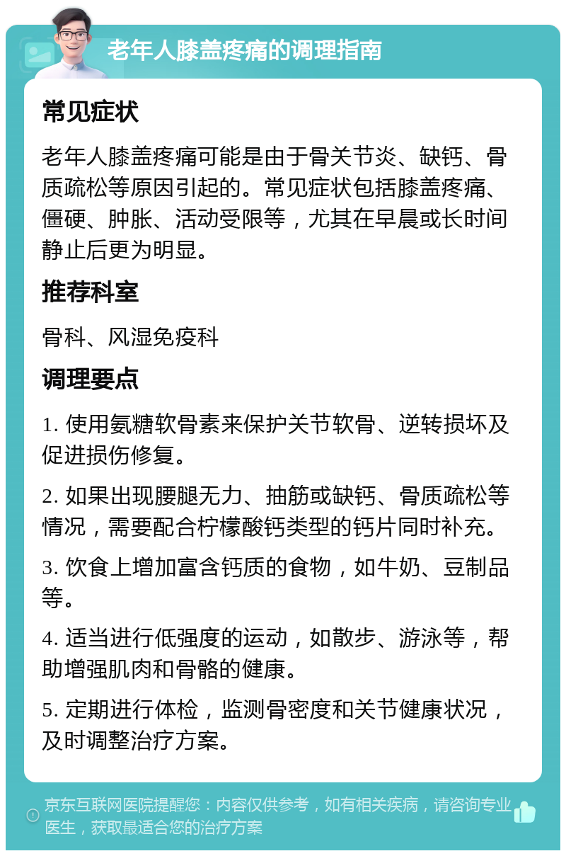 老年人膝盖疼痛的调理指南 常见症状 老年人膝盖疼痛可能是由于骨关节炎、缺钙、骨质疏松等原因引起的。常见症状包括膝盖疼痛、僵硬、肿胀、活动受限等，尤其在早晨或长时间静止后更为明显。 推荐科室 骨科、风湿免疫科 调理要点 1. 使用氨糖软骨素来保护关节软骨、逆转损坏及促进损伤修复。 2. 如果出现腰腿无力、抽筋或缺钙、骨质疏松等情况，需要配合柠檬酸钙类型的钙片同时补充。 3. 饮食上增加富含钙质的食物，如牛奶、豆制品等。 4. 适当进行低强度的运动，如散步、游泳等，帮助增强肌肉和骨骼的健康。 5. 定期进行体检，监测骨密度和关节健康状况，及时调整治疗方案。