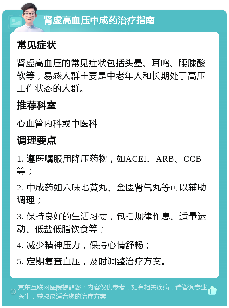 肾虚高血压中成药治疗指南 常见症状 肾虚高血压的常见症状包括头晕、耳鸣、腰膝酸软等，易感人群主要是中老年人和长期处于高压工作状态的人群。 推荐科室 心血管内科或中医科 调理要点 1. 遵医嘱服用降压药物，如ACEI、ARB、CCB等； 2. 中成药如六味地黄丸、金匮肾气丸等可以辅助调理； 3. 保持良好的生活习惯，包括规律作息、适量运动、低盐低脂饮食等； 4. 减少精神压力，保持心情舒畅； 5. 定期复查血压，及时调整治疗方案。