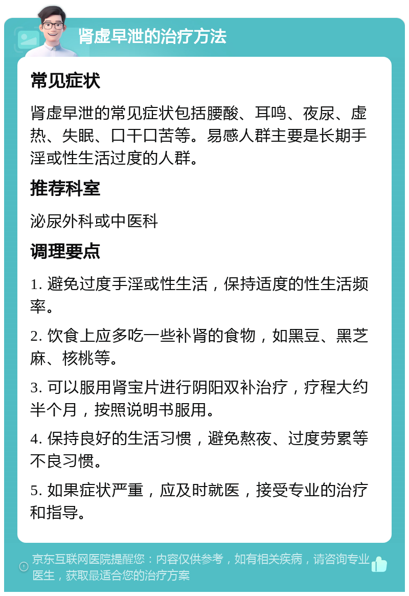 肾虚早泄的治疗方法 常见症状 肾虚早泄的常见症状包括腰酸、耳鸣、夜尿、虚热、失眠、口干口苦等。易感人群主要是长期手淫或性生活过度的人群。 推荐科室 泌尿外科或中医科 调理要点 1. 避免过度手淫或性生活，保持适度的性生活频率。 2. 饮食上应多吃一些补肾的食物，如黑豆、黑芝麻、核桃等。 3. 可以服用肾宝片进行阴阳双补治疗，疗程大约半个月，按照说明书服用。 4. 保持良好的生活习惯，避免熬夜、过度劳累等不良习惯。 5. 如果症状严重，应及时就医，接受专业的治疗和指导。