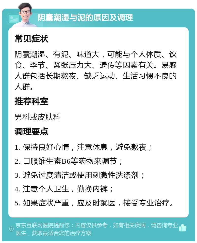 阴囊潮湿与泥的原因及调理 常见症状 阴囊潮湿、有泥、味道大，可能与个人体质、饮食、季节、紧张压力大、遗传等因素有关。易感人群包括长期熬夜、缺乏运动、生活习惯不良的人群。 推荐科室 男科或皮肤科 调理要点 1. 保持良好心情，注意休息，避免熬夜； 2. 口服维生素B6等药物来调节； 3. 避免过度清洁或使用刺激性洗涤剂； 4. 注意个人卫生，勤换内裤； 5. 如果症状严重，应及时就医，接受专业治疗。