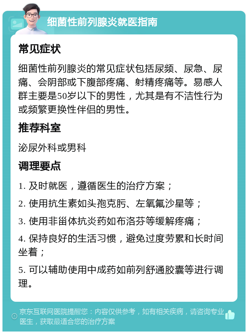 细菌性前列腺炎就医指南 常见症状 细菌性前列腺炎的常见症状包括尿频、尿急、尿痛、会阴部或下腹部疼痛、射精疼痛等。易感人群主要是50岁以下的男性，尤其是有不洁性行为或频繁更换性伴侣的男性。 推荐科室 泌尿外科或男科 调理要点 1. 及时就医，遵循医生的治疗方案； 2. 使用抗生素如头孢克肟、左氧氟沙星等； 3. 使用非甾体抗炎药如布洛芬等缓解疼痛； 4. 保持良好的生活习惯，避免过度劳累和长时间坐着； 5. 可以辅助使用中成药如前列舒通胶囊等进行调理。