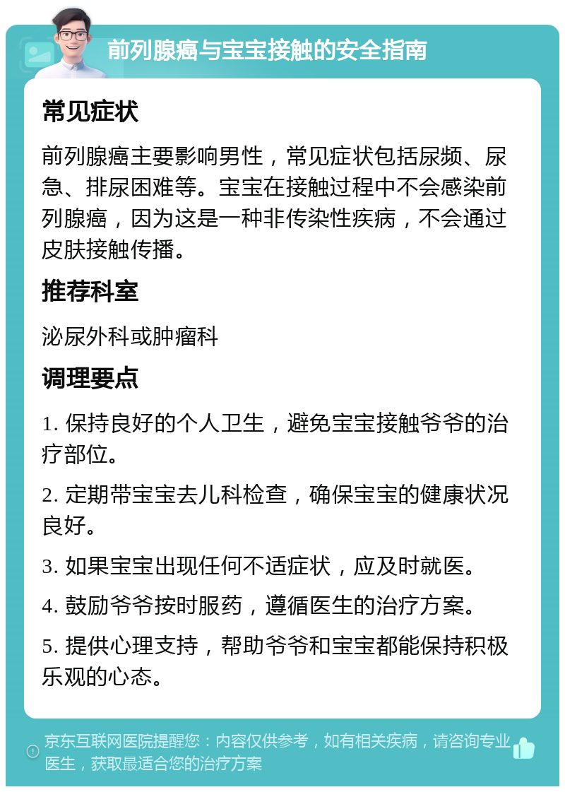 前列腺癌与宝宝接触的安全指南 常见症状 前列腺癌主要影响男性，常见症状包括尿频、尿急、排尿困难等。宝宝在接触过程中不会感染前列腺癌，因为这是一种非传染性疾病，不会通过皮肤接触传播。 推荐科室 泌尿外科或肿瘤科 调理要点 1. 保持良好的个人卫生，避免宝宝接触爷爷的治疗部位。 2. 定期带宝宝去儿科检查，确保宝宝的健康状况良好。 3. 如果宝宝出现任何不适症状，应及时就医。 4. 鼓励爷爷按时服药，遵循医生的治疗方案。 5. 提供心理支持，帮助爷爷和宝宝都能保持积极乐观的心态。