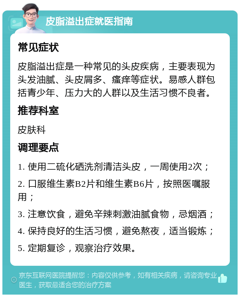 皮脂溢出症就医指南 常见症状 皮脂溢出症是一种常见的头皮疾病，主要表现为头发油腻、头皮屑多、瘙痒等症状。易感人群包括青少年、压力大的人群以及生活习惯不良者。 推荐科室 皮肤科 调理要点 1. 使用二硫化硒洗剂清洁头皮，一周使用2次； 2. 口服维生素B2片和维生素B6片，按照医嘱服用； 3. 注意饮食，避免辛辣刺激油腻食物，忌烟酒； 4. 保持良好的生活习惯，避免熬夜，适当锻炼； 5. 定期复诊，观察治疗效果。