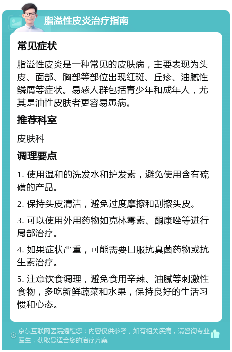 脂溢性皮炎治疗指南 常见症状 脂溢性皮炎是一种常见的皮肤病，主要表现为头皮、面部、胸部等部位出现红斑、丘疹、油腻性鳞屑等症状。易感人群包括青少年和成年人，尤其是油性皮肤者更容易患病。 推荐科室 皮肤科 调理要点 1. 使用温和的洗发水和护发素，避免使用含有硫磺的产品。 2. 保持头皮清洁，避免过度摩擦和刮擦头皮。 3. 可以使用外用药物如克林霉素、酮康唑等进行局部治疗。 4. 如果症状严重，可能需要口服抗真菌药物或抗生素治疗。 5. 注意饮食调理，避免食用辛辣、油腻等刺激性食物，多吃新鲜蔬菜和水果，保持良好的生活习惯和心态。