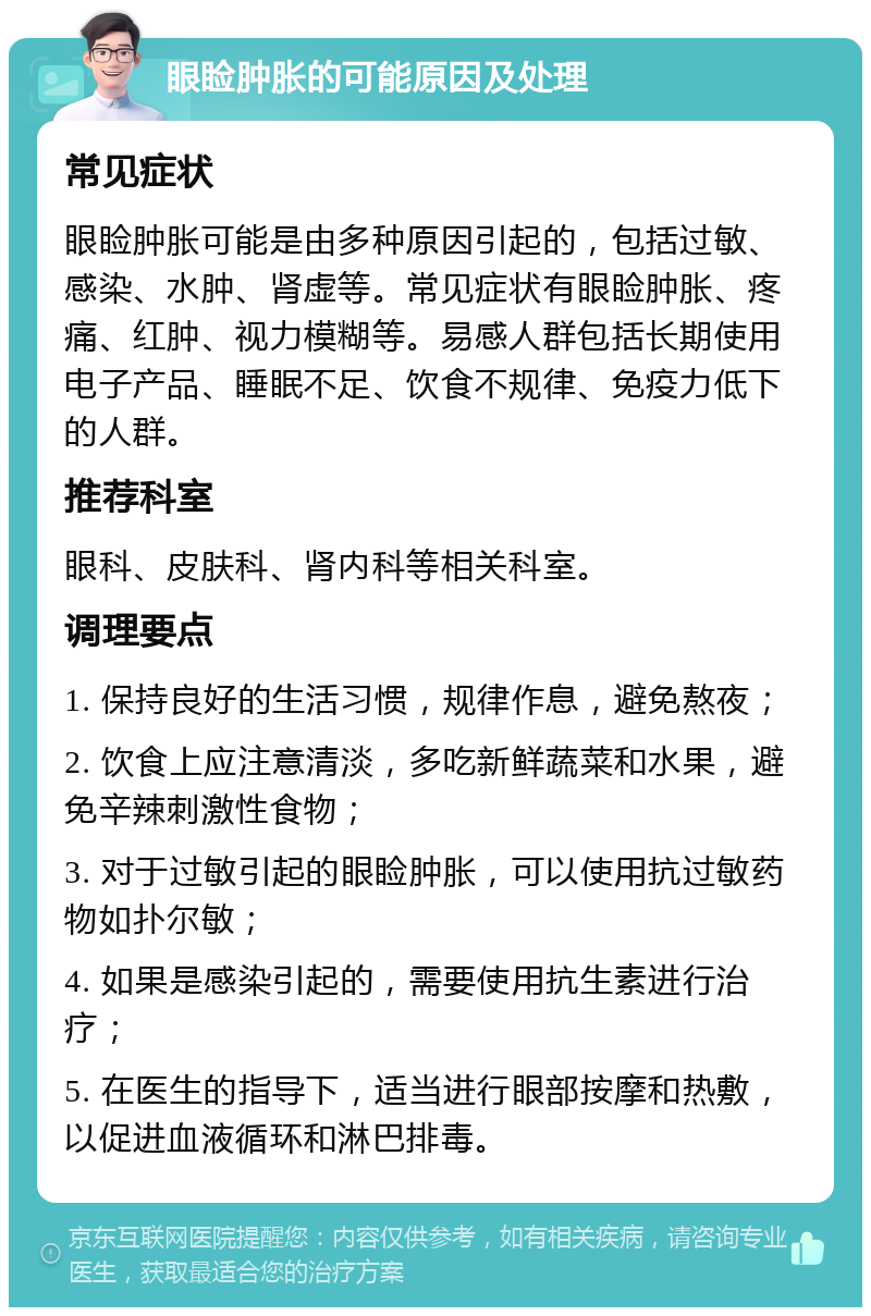 眼睑肿胀的可能原因及处理 常见症状 眼睑肿胀可能是由多种原因引起的，包括过敏、感染、水肿、肾虚等。常见症状有眼睑肿胀、疼痛、红肿、视力模糊等。易感人群包括长期使用电子产品、睡眠不足、饮食不规律、免疫力低下的人群。 推荐科室 眼科、皮肤科、肾内科等相关科室。 调理要点 1. 保持良好的生活习惯，规律作息，避免熬夜； 2. 饮食上应注意清淡，多吃新鲜蔬菜和水果，避免辛辣刺激性食物； 3. 对于过敏引起的眼睑肿胀，可以使用抗过敏药物如扑尔敏； 4. 如果是感染引起的，需要使用抗生素进行治疗； 5. 在医生的指导下，适当进行眼部按摩和热敷，以促进血液循环和淋巴排毒。