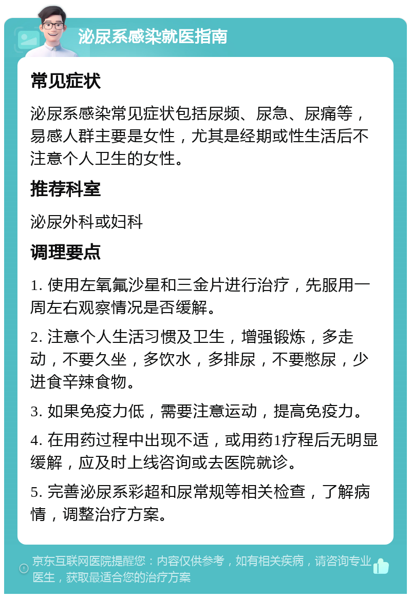 泌尿系感染就医指南 常见症状 泌尿系感染常见症状包括尿频、尿急、尿痛等，易感人群主要是女性，尤其是经期或性生活后不注意个人卫生的女性。 推荐科室 泌尿外科或妇科 调理要点 1. 使用左氧氟沙星和三金片进行治疗，先服用一周左右观察情况是否缓解。 2. 注意个人生活习惯及卫生，增强锻炼，多走动，不要久坐，多饮水，多排尿，不要憋尿，少进食辛辣食物。 3. 如果免疫力低，需要注意运动，提高免疫力。 4. 在用药过程中出现不适，或用药1疗程后无明显缓解，应及时上线咨询或去医院就诊。 5. 完善泌尿系彩超和尿常规等相关检查，了解病情，调整治疗方案。