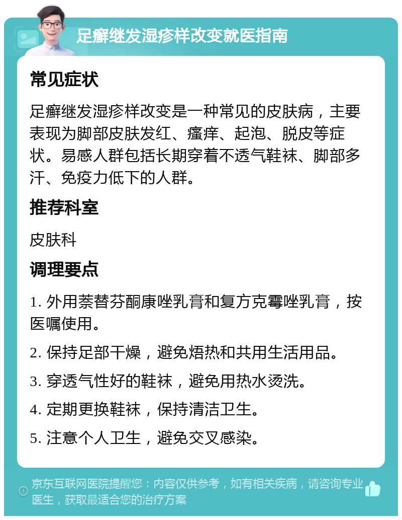 足癣继发湿疹样改变就医指南 常见症状 足癣继发湿疹样改变是一种常见的皮肤病，主要表现为脚部皮肤发红、瘙痒、起泡、脱皮等症状。易感人群包括长期穿着不透气鞋袜、脚部多汗、免疫力低下的人群。 推荐科室 皮肤科 调理要点 1. 外用萘替芬酮康唑乳膏和复方克霉唑乳膏，按医嘱使用。 2. 保持足部干燥，避免焐热和共用生活用品。 3. 穿透气性好的鞋袜，避免用热水烫洗。 4. 定期更换鞋袜，保持清洁卫生。 5. 注意个人卫生，避免交叉感染。