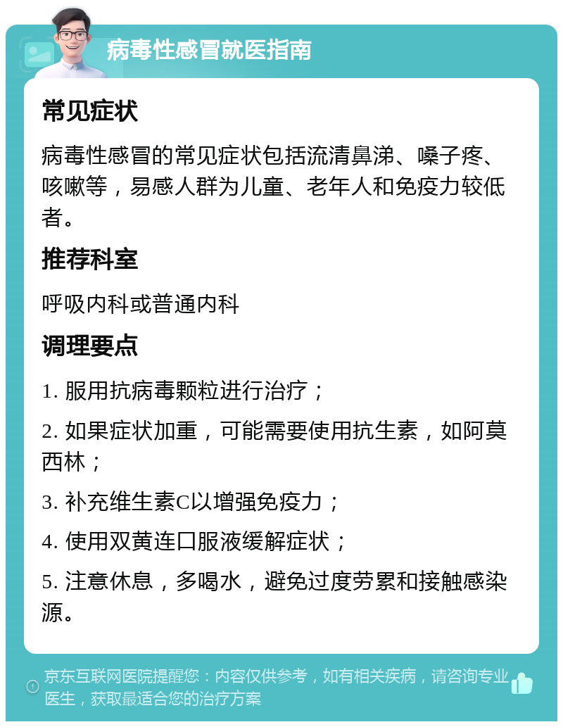 病毒性感冒就医指南 常见症状 病毒性感冒的常见症状包括流清鼻涕、嗓子疼、咳嗽等，易感人群为儿童、老年人和免疫力较低者。 推荐科室 呼吸内科或普通内科 调理要点 1. 服用抗病毒颗粒进行治疗； 2. 如果症状加重，可能需要使用抗生素，如阿莫西林； 3. 补充维生素C以增强免疫力； 4. 使用双黄连口服液缓解症状； 5. 注意休息，多喝水，避免过度劳累和接触感染源。