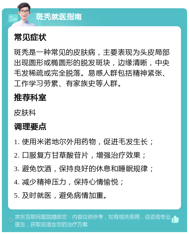 斑秃就医指南 常见症状 斑秃是一种常见的皮肤病，主要表现为头皮局部出现圆形或椭圆形的脱发斑块，边缘清晰，中央毛发稀疏或完全脱落。易感人群包括精神紧张、工作学习劳累、有家族史等人群。 推荐科室 皮肤科 调理要点 1. 使用米诺地尔外用药物，促进毛发生长； 2. 口服复方甘草酸苷片，增强治疗效果； 3. 避免饮酒，保持良好的休息和睡眠规律； 4. 减少精神压力，保持心情愉悦； 5. 及时就医，避免病情加重。