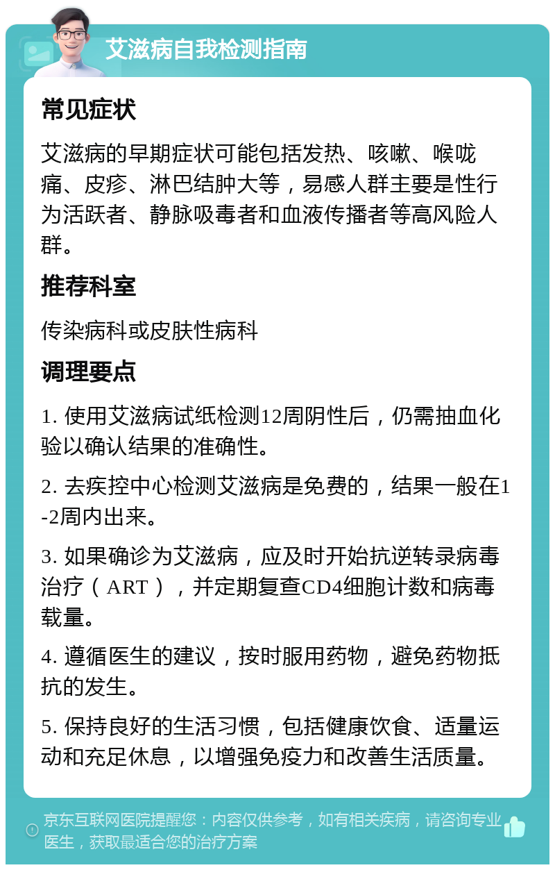 艾滋病自我检测指南 常见症状 艾滋病的早期症状可能包括发热、咳嗽、喉咙痛、皮疹、淋巴结肿大等，易感人群主要是性行为活跃者、静脉吸毒者和血液传播者等高风险人群。 推荐科室 传染病科或皮肤性病科 调理要点 1. 使用艾滋病试纸检测12周阴性后，仍需抽血化验以确认结果的准确性。 2. 去疾控中心检测艾滋病是免费的，结果一般在1-2周内出来。 3. 如果确诊为艾滋病，应及时开始抗逆转录病毒治疗（ART），并定期复查CD4细胞计数和病毒载量。 4. 遵循医生的建议，按时服用药物，避免药物抵抗的发生。 5. 保持良好的生活习惯，包括健康饮食、适量运动和充足休息，以增强免疫力和改善生活质量。