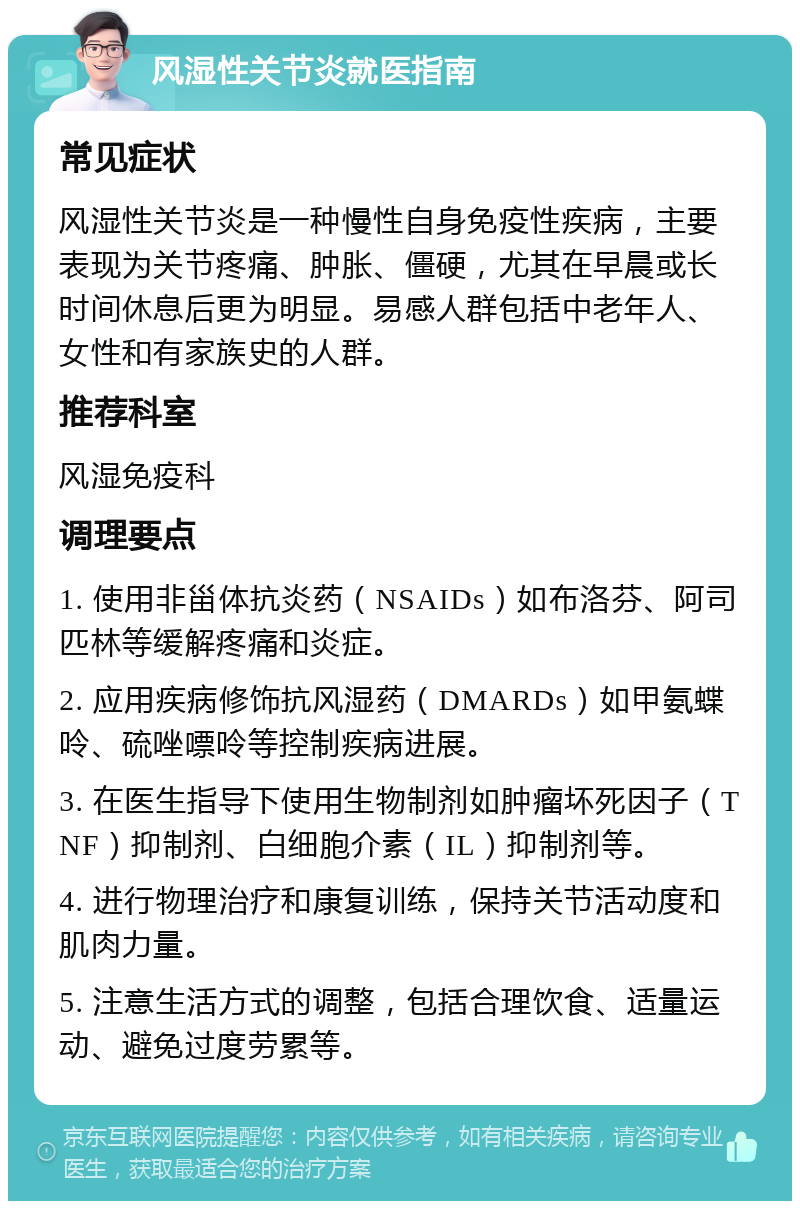 风湿性关节炎就医指南 常见症状 风湿性关节炎是一种慢性自身免疫性疾病，主要表现为关节疼痛、肿胀、僵硬，尤其在早晨或长时间休息后更为明显。易感人群包括中老年人、女性和有家族史的人群。 推荐科室 风湿免疫科 调理要点 1. 使用非甾体抗炎药（NSAIDs）如布洛芬、阿司匹林等缓解疼痛和炎症。 2. 应用疾病修饰抗风湿药（DMARDs）如甲氨蝶呤、硫唑嘌呤等控制疾病进展。 3. 在医生指导下使用生物制剂如肿瘤坏死因子（TNF）抑制剂、白细胞介素（IL）抑制剂等。 4. 进行物理治疗和康复训练，保持关节活动度和肌肉力量。 5. 注意生活方式的调整，包括合理饮食、适量运动、避免过度劳累等。