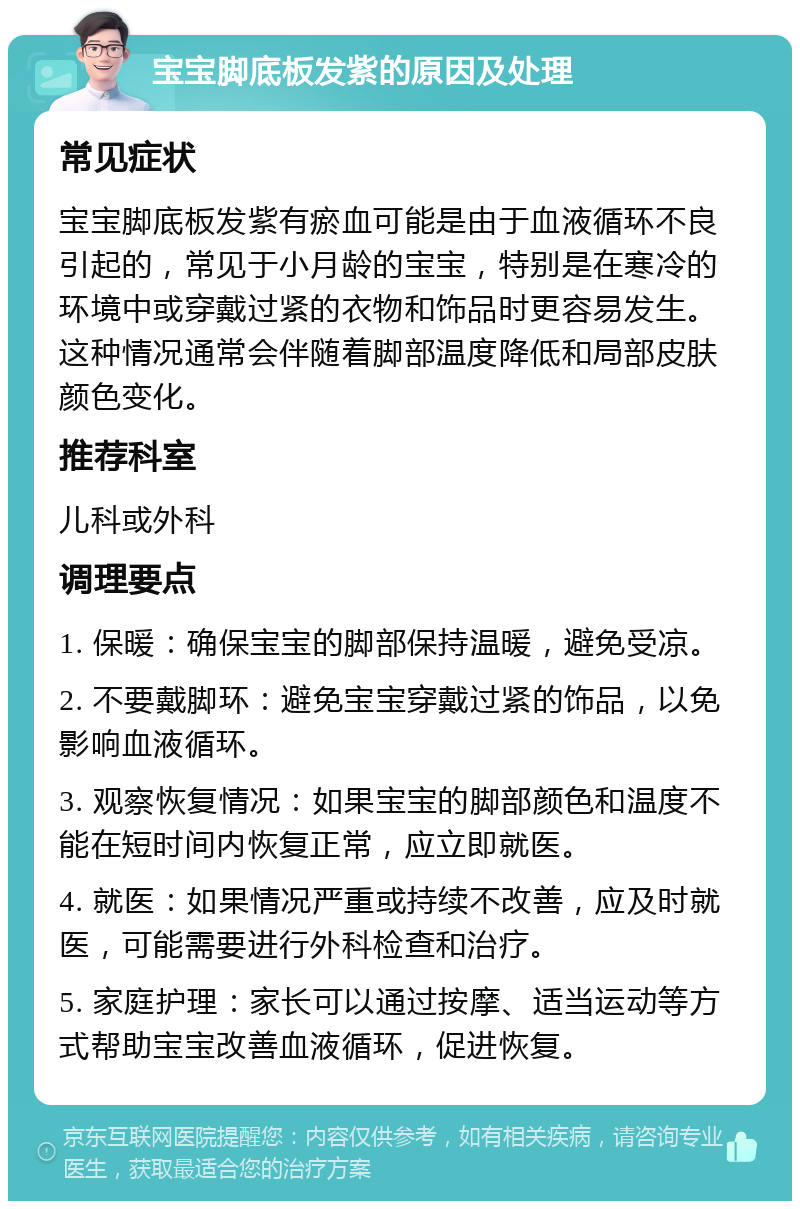 宝宝脚底板发紫的原因及处理 常见症状 宝宝脚底板发紫有瘀血可能是由于血液循环不良引起的，常见于小月龄的宝宝，特别是在寒冷的环境中或穿戴过紧的衣物和饰品时更容易发生。这种情况通常会伴随着脚部温度降低和局部皮肤颜色变化。 推荐科室 儿科或外科 调理要点 1. 保暖：确保宝宝的脚部保持温暖，避免受凉。 2. 不要戴脚环：避免宝宝穿戴过紧的饰品，以免影响血液循环。 3. 观察恢复情况：如果宝宝的脚部颜色和温度不能在短时间内恢复正常，应立即就医。 4. 就医：如果情况严重或持续不改善，应及时就医，可能需要进行外科检查和治疗。 5. 家庭护理：家长可以通过按摩、适当运动等方式帮助宝宝改善血液循环，促进恢复。