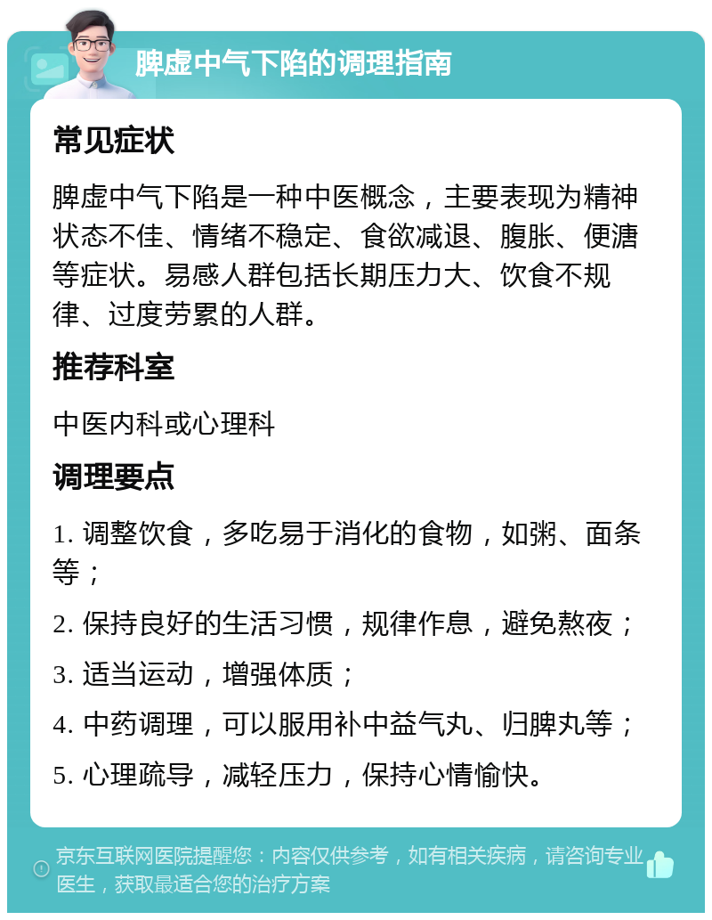 脾虚中气下陷的调理指南 常见症状 脾虚中气下陷是一种中医概念，主要表现为精神状态不佳、情绪不稳定、食欲减退、腹胀、便溏等症状。易感人群包括长期压力大、饮食不规律、过度劳累的人群。 推荐科室 中医内科或心理科 调理要点 1. 调整饮食，多吃易于消化的食物，如粥、面条等； 2. 保持良好的生活习惯，规律作息，避免熬夜； 3. 适当运动，增强体质； 4. 中药调理，可以服用补中益气丸、归脾丸等； 5. 心理疏导，减轻压力，保持心情愉快。