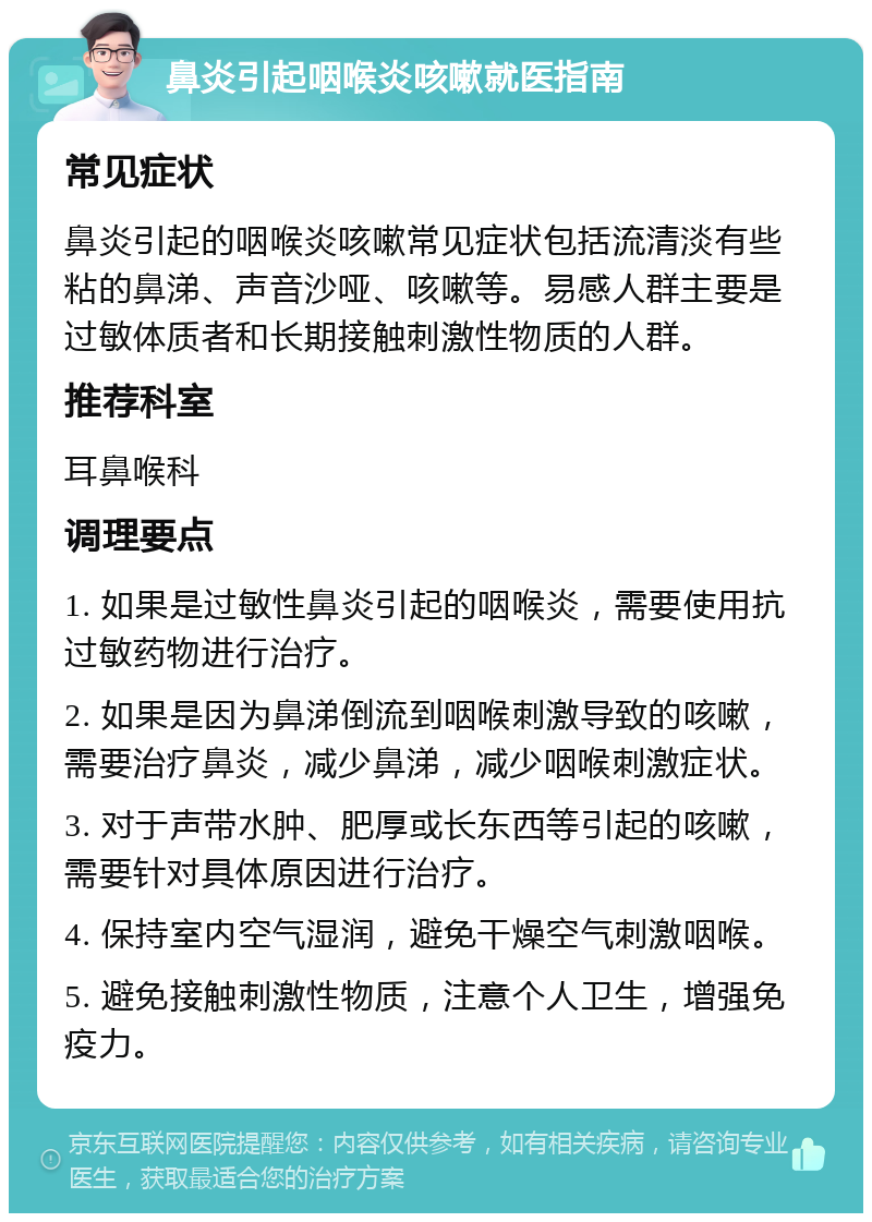 鼻炎引起咽喉炎咳嗽就医指南 常见症状 鼻炎引起的咽喉炎咳嗽常见症状包括流清淡有些粘的鼻涕、声音沙哑、咳嗽等。易感人群主要是过敏体质者和长期接触刺激性物质的人群。 推荐科室 耳鼻喉科 调理要点 1. 如果是过敏性鼻炎引起的咽喉炎，需要使用抗过敏药物进行治疗。 2. 如果是因为鼻涕倒流到咽喉刺激导致的咳嗽，需要治疗鼻炎，减少鼻涕，减少咽喉刺激症状。 3. 对于声带水肿、肥厚或长东西等引起的咳嗽，需要针对具体原因进行治疗。 4. 保持室内空气湿润，避免干燥空气刺激咽喉。 5. 避免接触刺激性物质，注意个人卫生，增强免疫力。