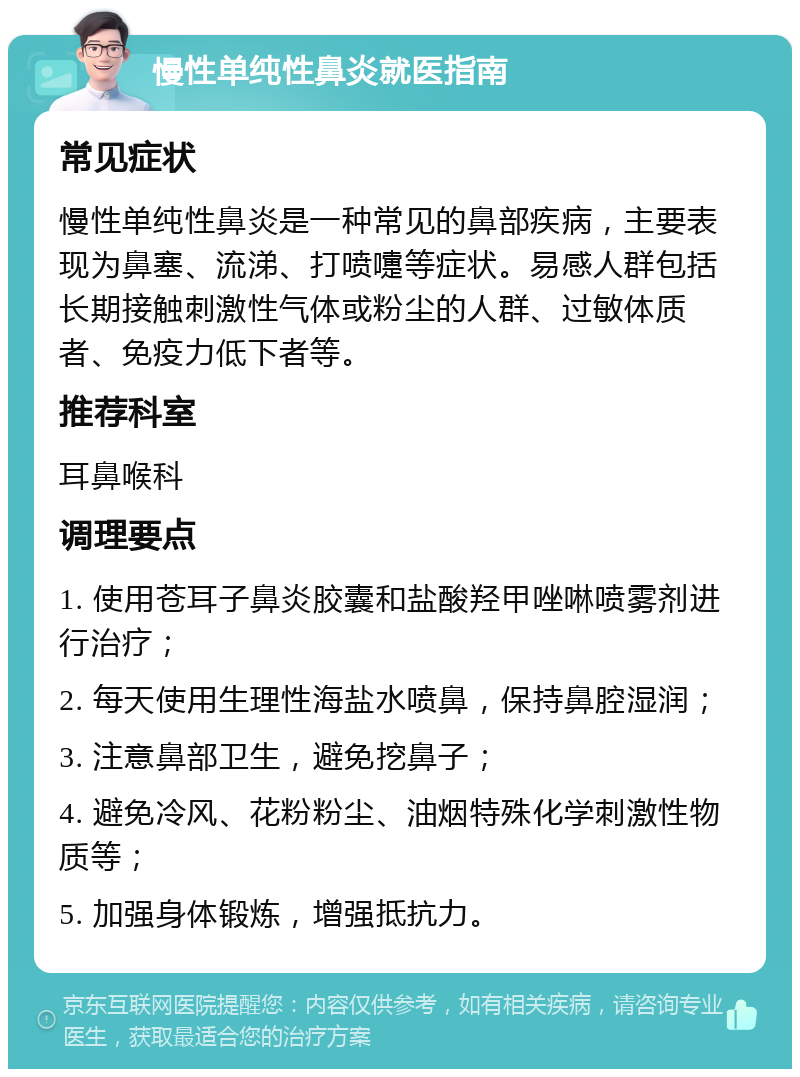 慢性单纯性鼻炎就医指南 常见症状 慢性单纯性鼻炎是一种常见的鼻部疾病，主要表现为鼻塞、流涕、打喷嚏等症状。易感人群包括长期接触刺激性气体或粉尘的人群、过敏体质者、免疫力低下者等。 推荐科室 耳鼻喉科 调理要点 1. 使用苍耳子鼻炎胶囊和盐酸羟甲唑啉喷雾剂进行治疗； 2. 每天使用生理性海盐水喷鼻，保持鼻腔湿润； 3. 注意鼻部卫生，避免挖鼻子； 4. 避免冷风、花粉粉尘、油烟特殊化学刺激性物质等； 5. 加强身体锻炼，增强抵抗力。