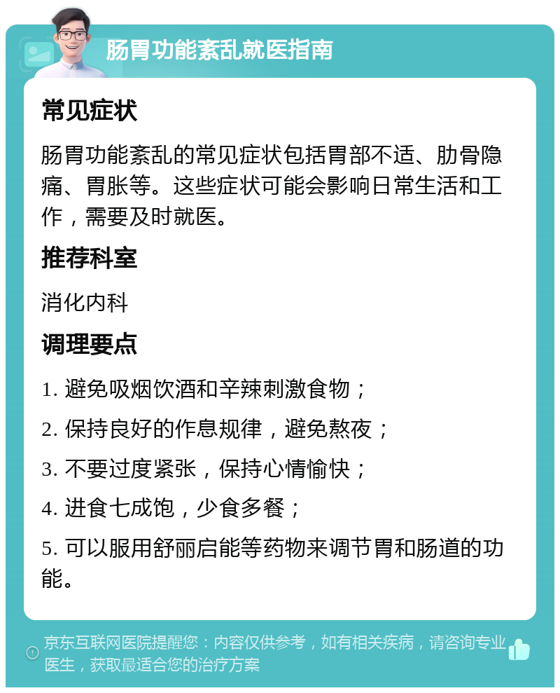 肠胃功能紊乱就医指南 常见症状 肠胃功能紊乱的常见症状包括胃部不适、肋骨隐痛、胃胀等。这些症状可能会影响日常生活和工作，需要及时就医。 推荐科室 消化内科 调理要点 1. 避免吸烟饮酒和辛辣刺激食物； 2. 保持良好的作息规律，避免熬夜； 3. 不要过度紧张，保持心情愉快； 4. 进食七成饱，少食多餐； 5. 可以服用舒丽启能等药物来调节胃和肠道的功能。