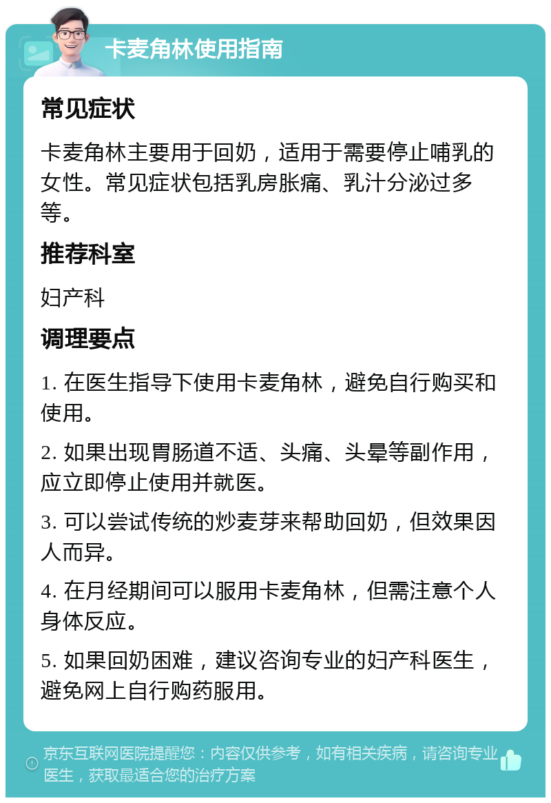 卡麦角林使用指南 常见症状 卡麦角林主要用于回奶，适用于需要停止哺乳的女性。常见症状包括乳房胀痛、乳汁分泌过多等。 推荐科室 妇产科 调理要点 1. 在医生指导下使用卡麦角林，避免自行购买和使用。 2. 如果出现胃肠道不适、头痛、头晕等副作用，应立即停止使用并就医。 3. 可以尝试传统的炒麦芽来帮助回奶，但效果因人而异。 4. 在月经期间可以服用卡麦角林，但需注意个人身体反应。 5. 如果回奶困难，建议咨询专业的妇产科医生，避免网上自行购药服用。