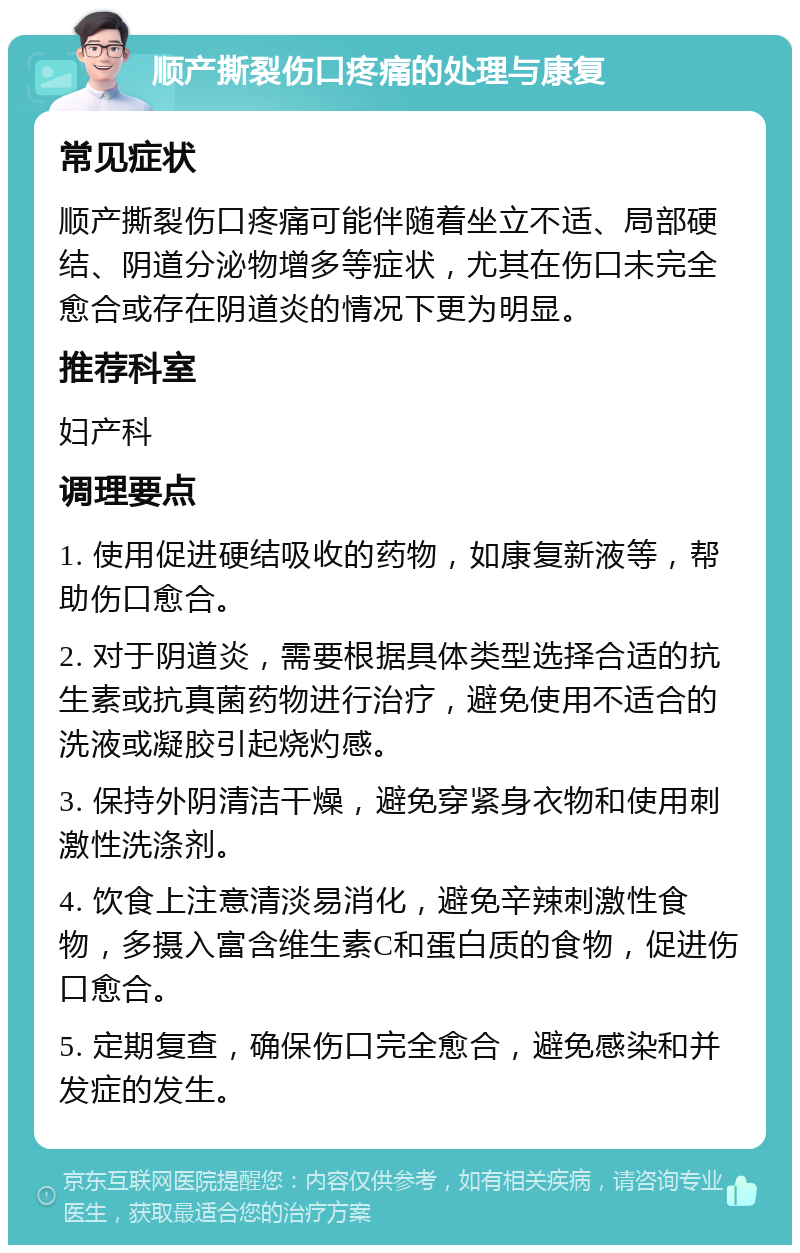 顺产撕裂伤口疼痛的处理与康复 常见症状 顺产撕裂伤口疼痛可能伴随着坐立不适、局部硬结、阴道分泌物增多等症状，尤其在伤口未完全愈合或存在阴道炎的情况下更为明显。 推荐科室 妇产科 调理要点 1. 使用促进硬结吸收的药物，如康复新液等，帮助伤口愈合。 2. 对于阴道炎，需要根据具体类型选择合适的抗生素或抗真菌药物进行治疗，避免使用不适合的洗液或凝胶引起烧灼感。 3. 保持外阴清洁干燥，避免穿紧身衣物和使用刺激性洗涤剂。 4. 饮食上注意清淡易消化，避免辛辣刺激性食物，多摄入富含维生素C和蛋白质的食物，促进伤口愈合。 5. 定期复查，确保伤口完全愈合，避免感染和并发症的发生。