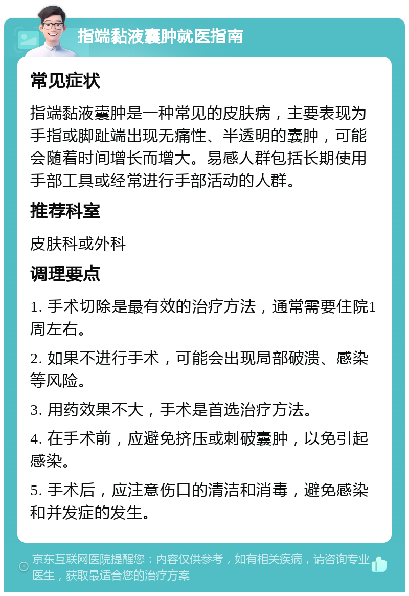 指端黏液囊肿就医指南 常见症状 指端黏液囊肿是一种常见的皮肤病，主要表现为手指或脚趾端出现无痛性、半透明的囊肿，可能会随着时间增长而增大。易感人群包括长期使用手部工具或经常进行手部活动的人群。 推荐科室 皮肤科或外科 调理要点 1. 手术切除是最有效的治疗方法，通常需要住院1周左右。 2. 如果不进行手术，可能会出现局部破溃、感染等风险。 3. 用药效果不大，手术是首选治疗方法。 4. 在手术前，应避免挤压或刺破囊肿，以免引起感染。 5. 手术后，应注意伤口的清洁和消毒，避免感染和并发症的发生。