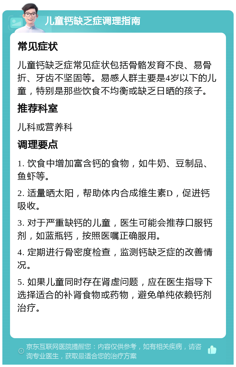 儿童钙缺乏症调理指南 常见症状 儿童钙缺乏症常见症状包括骨骼发育不良、易骨折、牙齿不坚固等。易感人群主要是4岁以下的儿童，特别是那些饮食不均衡或缺乏日晒的孩子。 推荐科室 儿科或营养科 调理要点 1. 饮食中增加富含钙的食物，如牛奶、豆制品、鱼虾等。 2. 适量晒太阳，帮助体内合成维生素D，促进钙吸收。 3. 对于严重缺钙的儿童，医生可能会推荐口服钙剂，如蓝瓶钙，按照医嘱正确服用。 4. 定期进行骨密度检查，监测钙缺乏症的改善情况。 5. 如果儿童同时存在肾虚问题，应在医生指导下选择适合的补肾食物或药物，避免单纯依赖钙剂治疗。