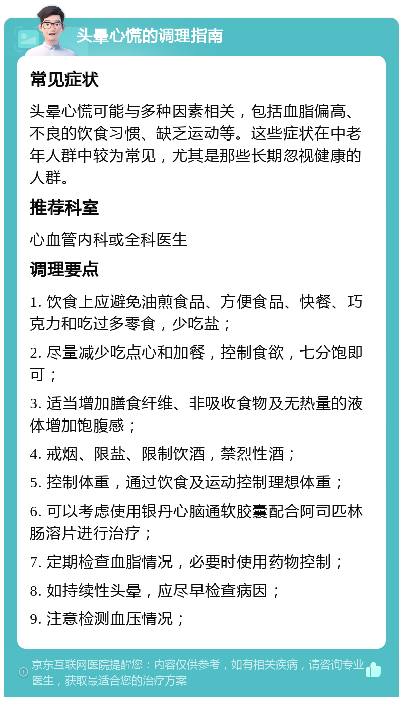 头晕心慌的调理指南 常见症状 头晕心慌可能与多种因素相关，包括血脂偏高、不良的饮食习惯、缺乏运动等。这些症状在中老年人群中较为常见，尤其是那些长期忽视健康的人群。 推荐科室 心血管内科或全科医生 调理要点 1. 饮食上应避免油煎食品、方便食品、快餐、巧克力和吃过多零食，少吃盐； 2. 尽量减少吃点心和加餐，控制食欲，七分饱即可； 3. 适当增加膳食纤维、非吸收食物及无热量的液体增加饱腹感； 4. 戒烟、限盐、限制饮酒，禁烈性酒； 5. 控制体重，通过饮食及运动控制理想体重； 6. 可以考虑使用银丹心脑通软胶囊配合阿司匹林肠溶片进行治疗； 7. 定期检查血脂情况，必要时使用药物控制； 8. 如持续性头晕，应尽早检查病因； 9. 注意检测血压情况；