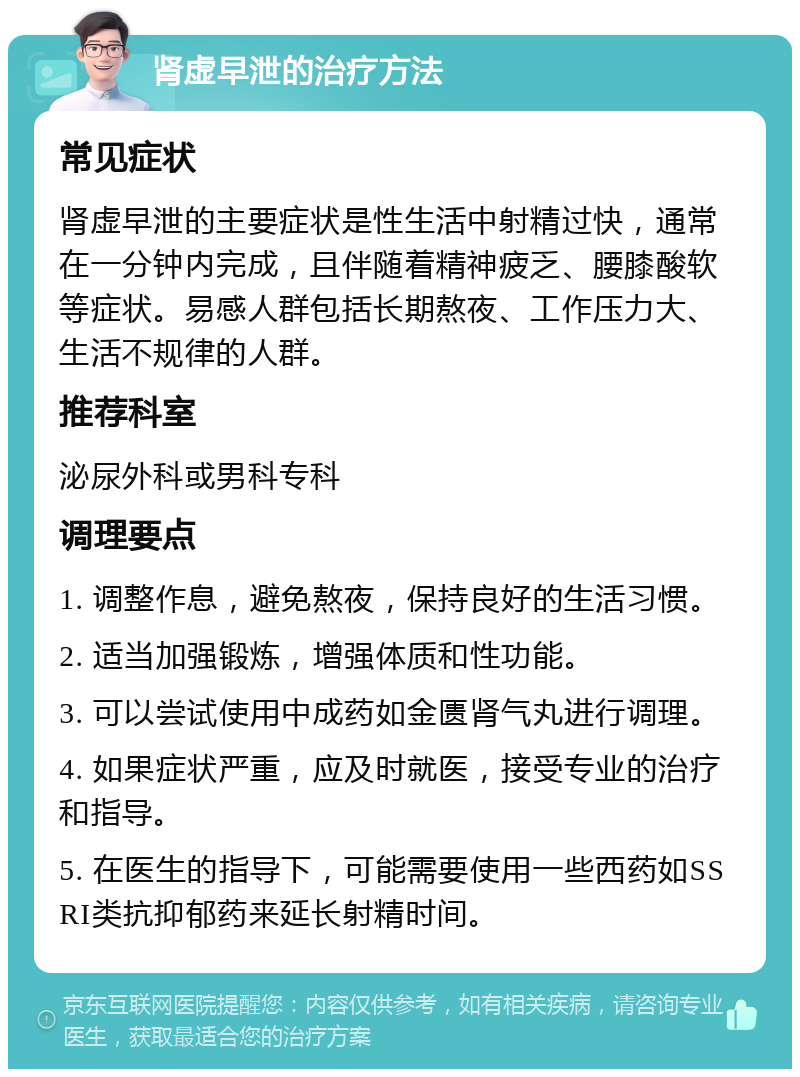 肾虚早泄的治疗方法 常见症状 肾虚早泄的主要症状是性生活中射精过快，通常在一分钟内完成，且伴随着精神疲乏、腰膝酸软等症状。易感人群包括长期熬夜、工作压力大、生活不规律的人群。 推荐科室 泌尿外科或男科专科 调理要点 1. 调整作息，避免熬夜，保持良好的生活习惯。 2. 适当加强锻炼，增强体质和性功能。 3. 可以尝试使用中成药如金匮肾气丸进行调理。 4. 如果症状严重，应及时就医，接受专业的治疗和指导。 5. 在医生的指导下，可能需要使用一些西药如SSRI类抗抑郁药来延长射精时间。