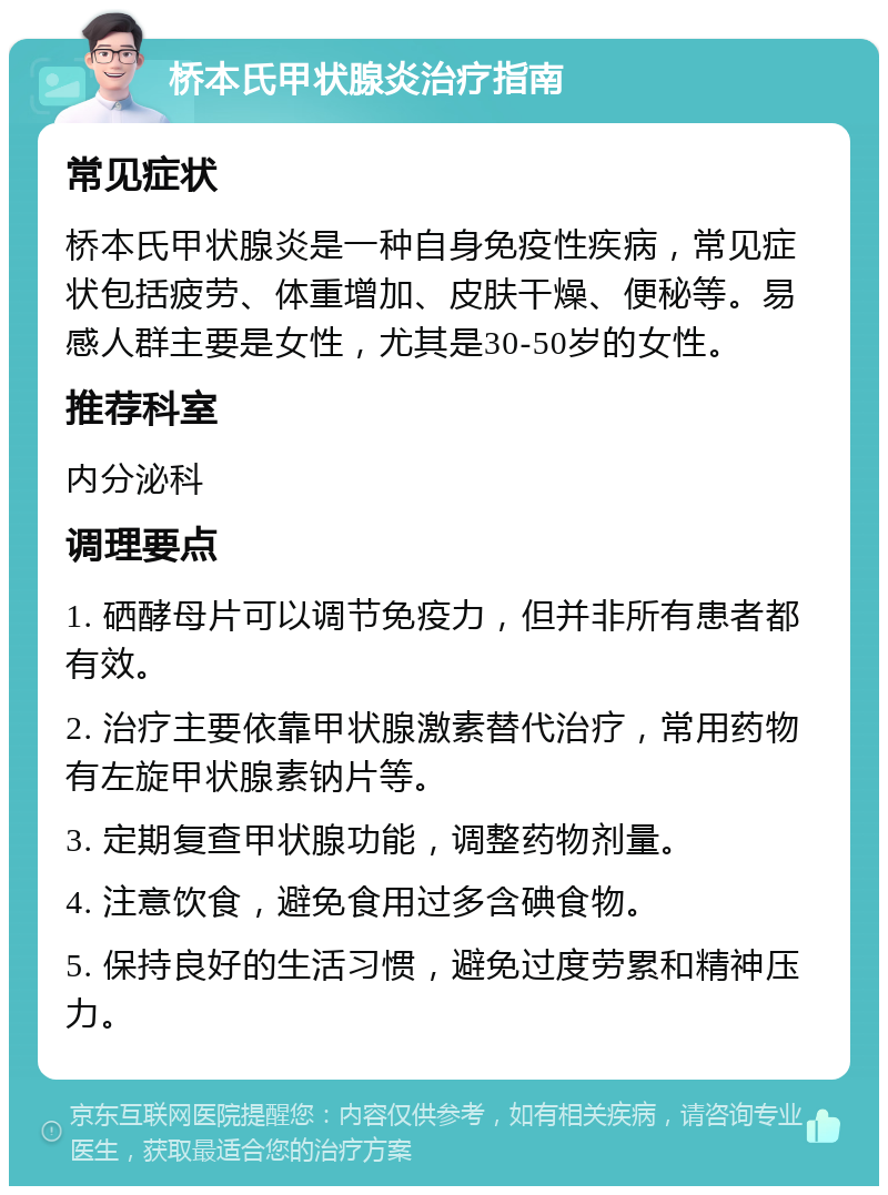 桥本氏甲状腺炎治疗指南 常见症状 桥本氏甲状腺炎是一种自身免疫性疾病，常见症状包括疲劳、体重增加、皮肤干燥、便秘等。易感人群主要是女性，尤其是30-50岁的女性。 推荐科室 内分泌科 调理要点 1. 硒酵母片可以调节免疫力，但并非所有患者都有效。 2. 治疗主要依靠甲状腺激素替代治疗，常用药物有左旋甲状腺素钠片等。 3. 定期复查甲状腺功能，调整药物剂量。 4. 注意饮食，避免食用过多含碘食物。 5. 保持良好的生活习惯，避免过度劳累和精神压力。