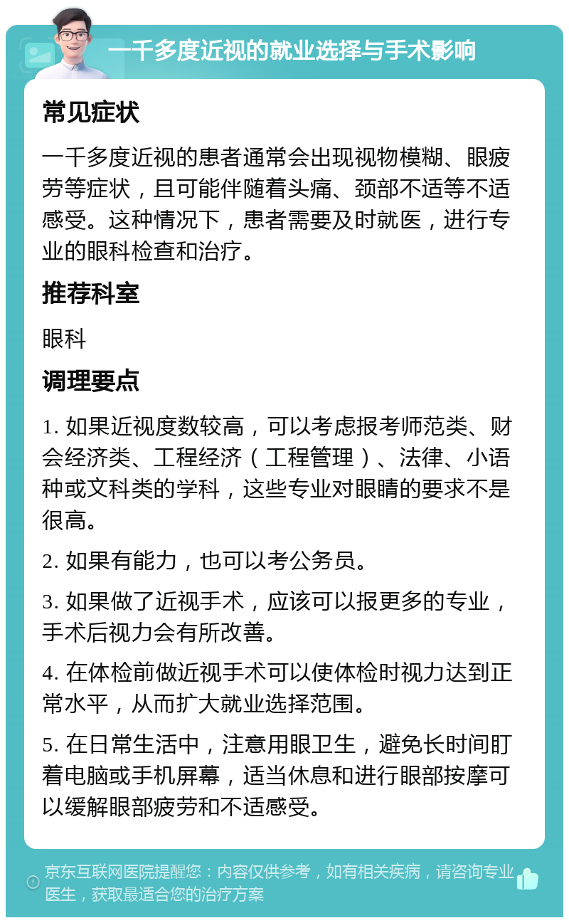 一千多度近视的就业选择与手术影响 常见症状 一千多度近视的患者通常会出现视物模糊、眼疲劳等症状，且可能伴随着头痛、颈部不适等不适感受。这种情况下，患者需要及时就医，进行专业的眼科检查和治疗。 推荐科室 眼科 调理要点 1. 如果近视度数较高，可以考虑报考师范类、财会经济类、工程经济（工程管理）、法律、小语种或文科类的学科，这些专业对眼睛的要求不是很高。 2. 如果有能力，也可以考公务员。 3. 如果做了近视手术，应该可以报更多的专业，手术后视力会有所改善。 4. 在体检前做近视手术可以使体检时视力达到正常水平，从而扩大就业选择范围。 5. 在日常生活中，注意用眼卫生，避免长时间盯着电脑或手机屏幕，适当休息和进行眼部按摩可以缓解眼部疲劳和不适感受。